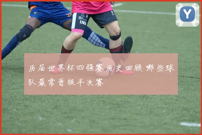 历届世界杯四强赛历史回顾 哪些球队最常晋级半决赛