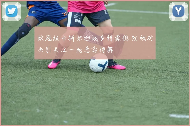 欧冠纽卡斯尔迎战多特蒙德 防线对决引关注一轮悬念待解