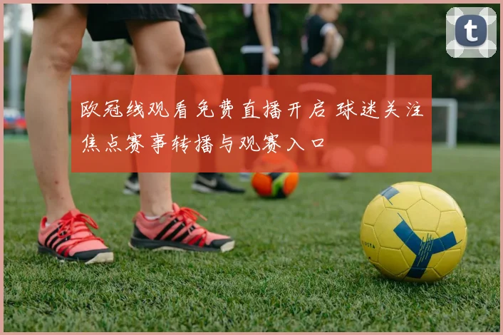 欧冠线观看免费直播开启 球迷关注焦点赛事转播与观赛入口